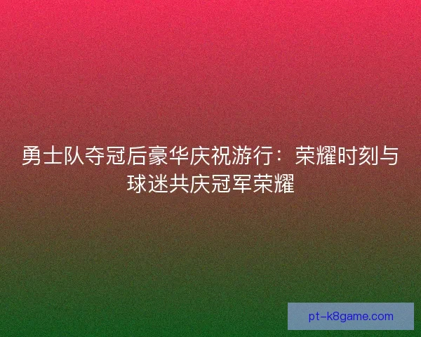 勇士队夺冠后豪华庆祝游行：荣耀时刻与球迷共庆冠军荣耀