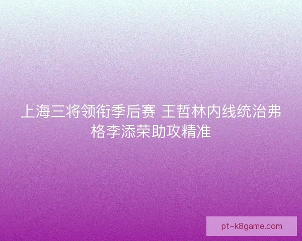 上海三将领衔季后赛 王哲林内线统治弗格李添荣助攻精准