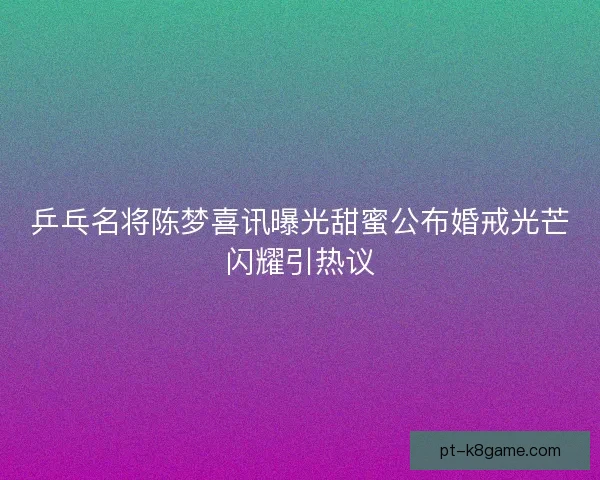 乒乓名将陈梦喜讯曝光甜蜜公布婚戒光芒闪耀引热议
